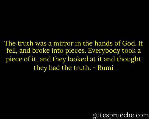 The truth was a mirror in the hands of God. It fell, and broke into pieces. Everybody took a piece of it, and they looked at it and thought they had the truth. - Rumi