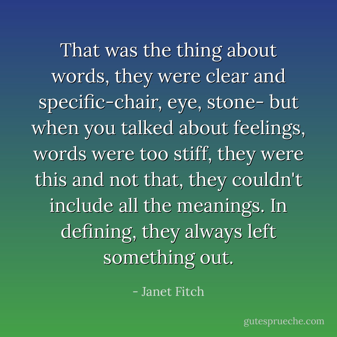 That was the thing about words, they were clear and specific-chair, eye, stone- but when you talked about feelings, words were too stiff, they were this and not that, they couldn't include all the meanings. In defining, they always left something out. - Janet Fitch