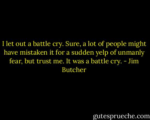 I let out a battle cry. Sure, a lot of people might have mistaken it for a sudden yelp of unmanly fear, but trust me. It was a battle cry. - Jim Butcher