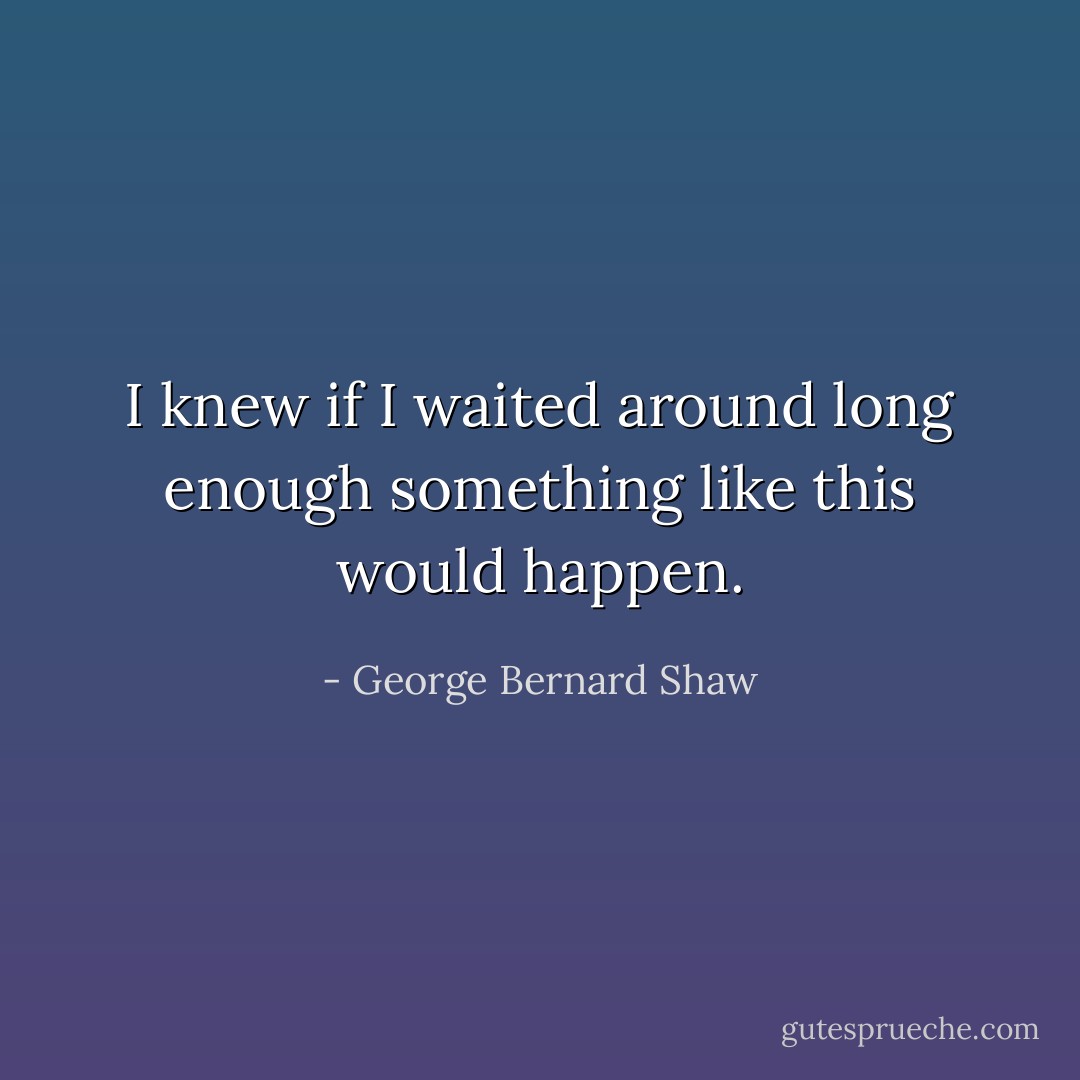 I knew if I waited around long enough something like this would happen. - George Bernard Shaw