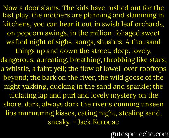 Now a door slams. The kids have rushed out for the last play, the mothers are planning and slamming in kitchens, you can hear it out in swish leaf orchards, on popcorn swings, in the million-foliaged sweet wafted night of sighs, songs, shushes. A thousand things up and down the street, deep, lovely, dangerous, aureating, breathing, throbbing like stars; a whistle, a faint yell; the flow of lowell over rooftops beyond; the bark on the river, the wild goose of the night yakking, ducking in the sand and sparkle; the ululating lap and purl and lovely mystery on the shore, dark, always dark the river's cunning unseen lips murmuring kisses, eating night, stealing sand, sneaky. - Jack Kerouac