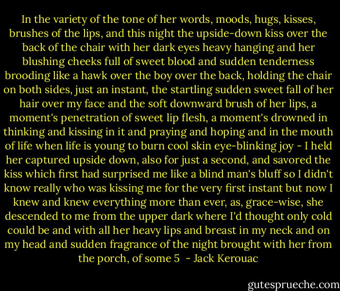 In the variety of the tone of her words, moods, hugs, kisses, brushes of the lips, and this night the upside-down kiss over the back of the chair with her dark eyes heavy hanging and her blushing cheeks full of sweet blood and sudden tenderness brooding like a hawk over the boy over the back, holding the chair on both sides, just an instant, the startling sudden sweet fall of her hair over my face and the soft downward brush of her lips, a moment's penetration of sweet lip flesh, a moment's drowned in thinking and kissing in it and praying and hoping and in the mouth of life when life is young to burn cool skin eye-blinking joy - I held her captured upside down, also for just a second, and savored the kiss which first had surprised me like a blind man's bluff so I didn't know really who was kissing me for the very first instant but now I knew and knew everything more than ever, as, grace-wise, she descended to me from the upper dark where I'd thought only cold could be and with all her heavy lips and breast in my neck and on my head and sudden fragrance of the night brought with her from the porch, of some 5  - Jack Kerouac