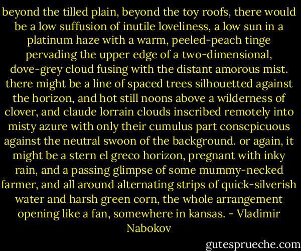 beyond the tilled plain, beyond the toy roofs, there would be a low suffusion of inutile loveliness, a low sun in a platinum haze with a warm, peeled-peach tinge pervading the upper edge of a two-dimensional, dove-grey cloud fusing with the distant amorous mist. there might be a line of spaced trees silhouetted against the horizon, and hot still noons above a wilderness of clover, and claude lorrain clouds inscribed remotely into misty azure with only their cumulus part conscpicuous against the neutral swoon of the background. or again, it might be a stern el greco horizon, pregnant with inky rain, and a passing glimpse of some mummy-necked farmer, and all around alternating strips of quick-silverish water and harsh green corn, the whole arrangement opening like a fan, somewhere in kansas. - Vladimir Nabokov