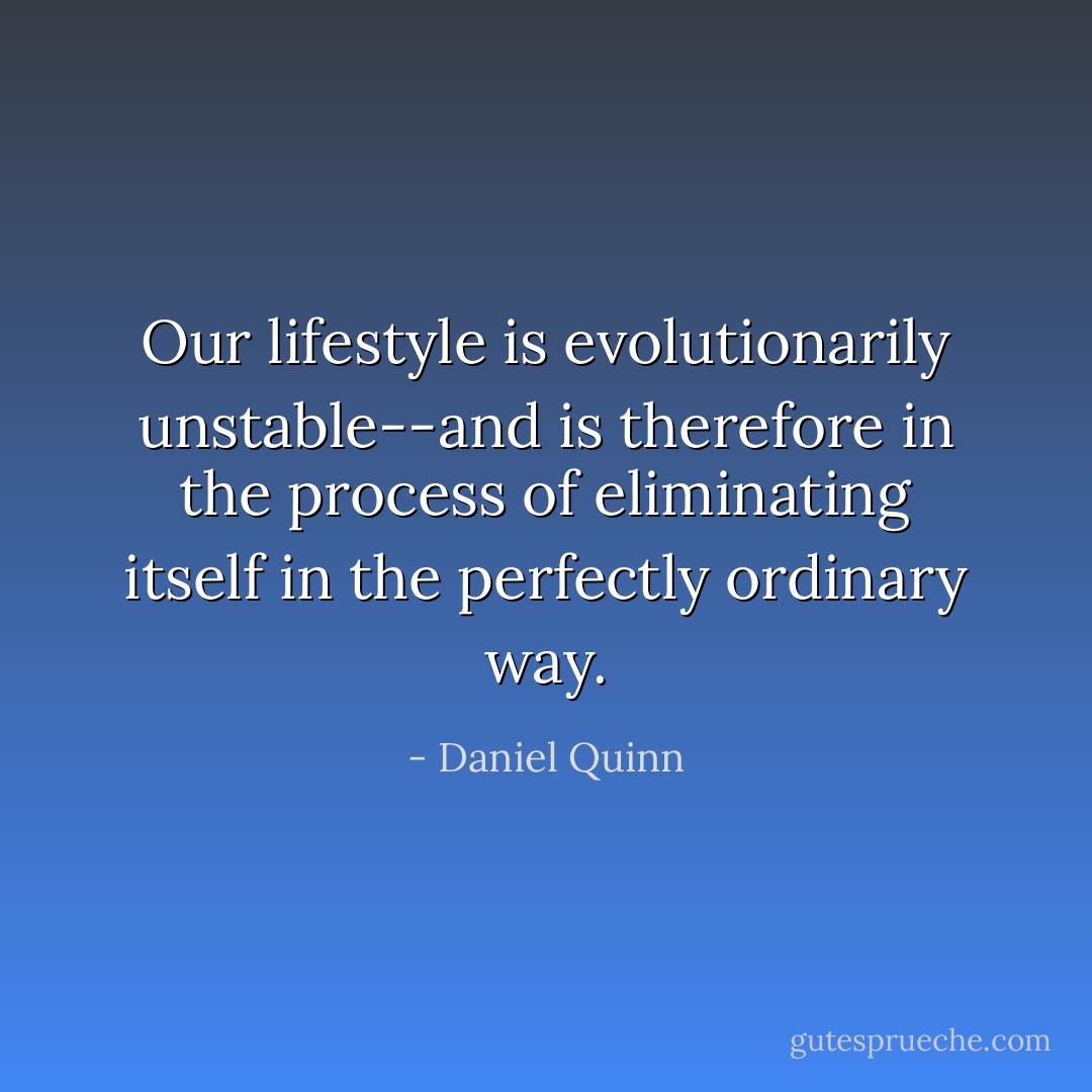 Our lifestyle is evolutionarily unstable--and is therefore in the process of eliminating itself in the perfectly ordinary way. - Daniel Quinn