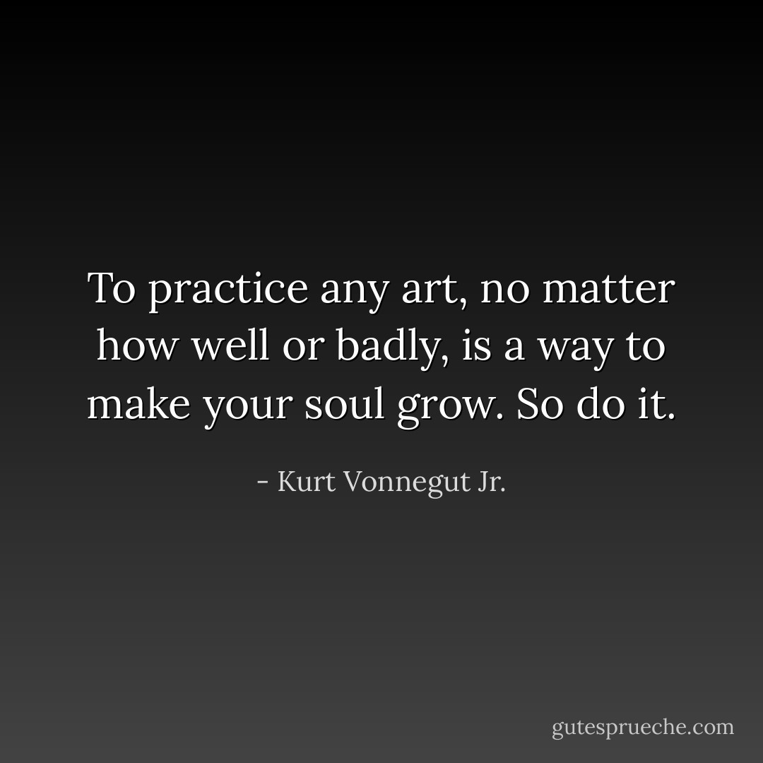 To practice any art, no matter how well or badly, is a way to make your soul grow. So do it. - Kurt Vonnegut Jr.