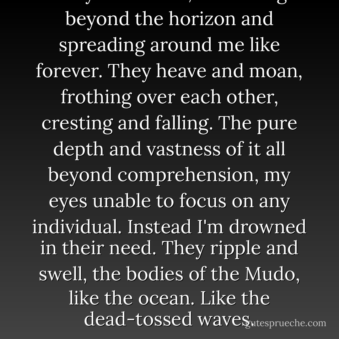 They're endless, stretching beyond the horizon and spreading around me like forever. They heave and moan, frothing over each other, cresting and falling. The pure depth and vastness of it all beyond comprehension, my eyes unable to focus on any individual. Instead I'm drowned in their need. They ripple and swell, the bodies of the Mudo, like the ocean. Like the dead-tossed waves. - Carrie Ryan