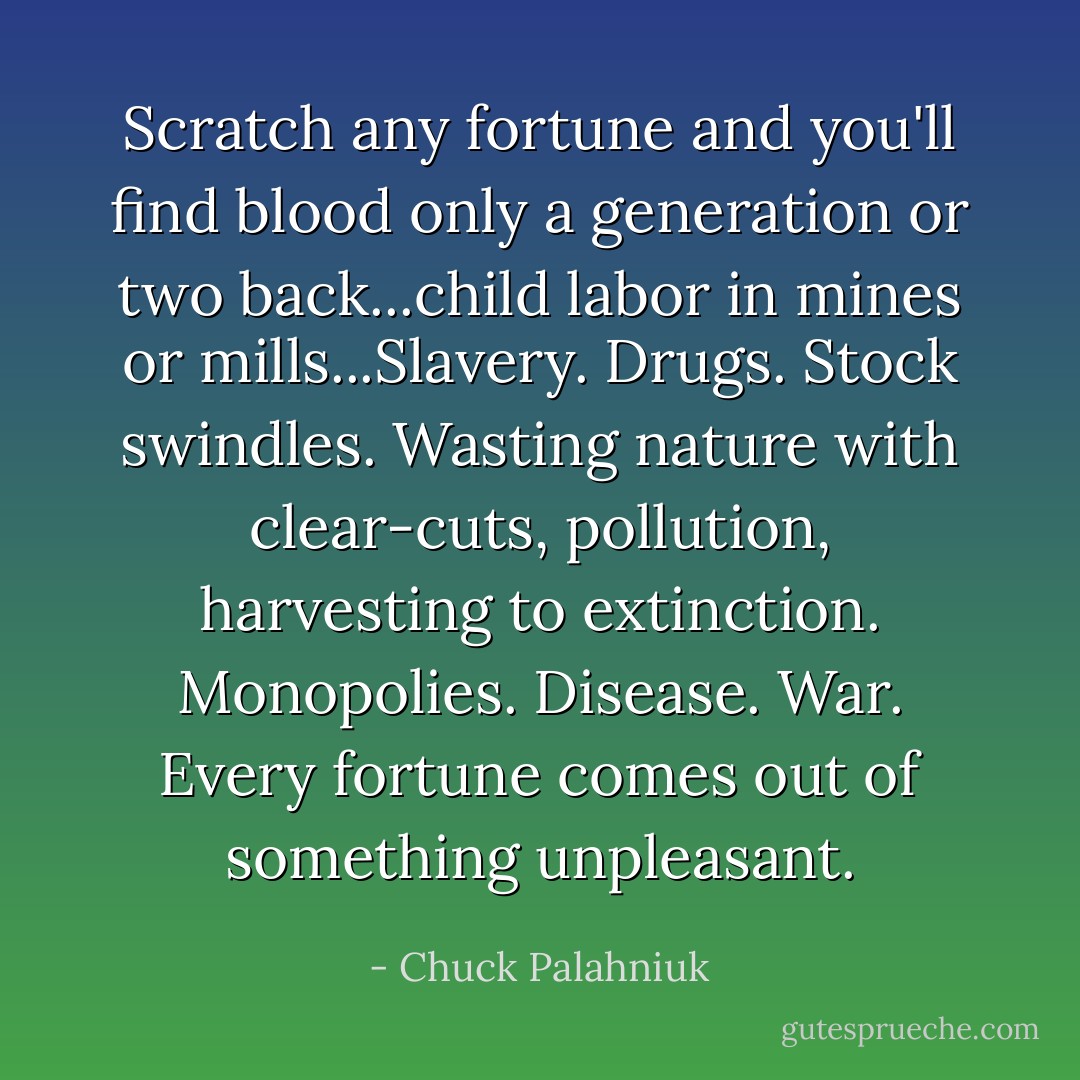 Scratch any fortune and you'll find blood only a generation or two back...child labor in mines or mills...Slavery. Drugs. Stock swindles. Wasting nature with clear-cuts, pollution, harvesting to extinction. Monopolies. Disease. War. Every fortune comes out of something unpleasant. - Chuck Palahniuk