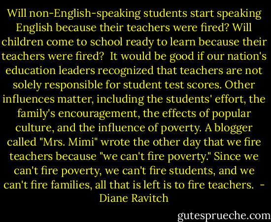 Will non-English-speaking students start speaking English because their teachers were fired? Will children come to school ready to learn because their teachers were fired?<br /><br />It would be good if our nation's education leaders recognized that teachers are not solely responsible for student test scores. Other influences matter, including the students' effort, the family's encouragement, the effects of popular culture, and the influence of poverty. A blogger called "Mrs. Mimi" wrote the other day that we fire teachers because "we can't fire poverty." Since we can't fire poverty, we can't fire students, and we can't fire families, all that is left is to fire teachers.<br /> - Diane Ravitch