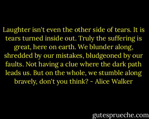 Laughter isn't even the other side of tears. It is tears turned inside out. Truly the suffering is great, here on earth. We blunder along, shredded by our mistakes, bludgeoned by our faults. Not having a clue where the dark path leads us. But on the whole, we stumble along bravely, don't you think? - Alice Walker