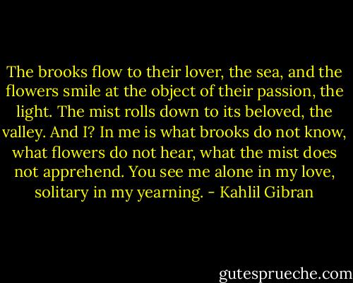 The brooks flow to their lover, the sea, and the flowers smile at the object of their passion, the light. The mist rolls down to its beloved, the valley. And I? In me is what brooks do not know, what flowers do not hear, what the mist does not apprehend. You see me alone in my love, solitary in my yearning. - Kahlil Gibran