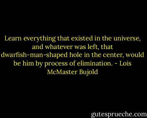 Learn everything that existed in the universe, and whatever was left, that<br />dwarfish-man-shaped hole in the center, would be him by process of elimination. - Lois McMaster Bujold