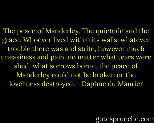 The peace of Manderley. The quietude and the grace. Whoever lived within its walls, whatever trouble there was and strife, however much uneasiness and pain, no matter what tears were shed, what sorrows borne, the peace of Manderley could not be broken or the loveliness destroyed. - Daphne du Maurier