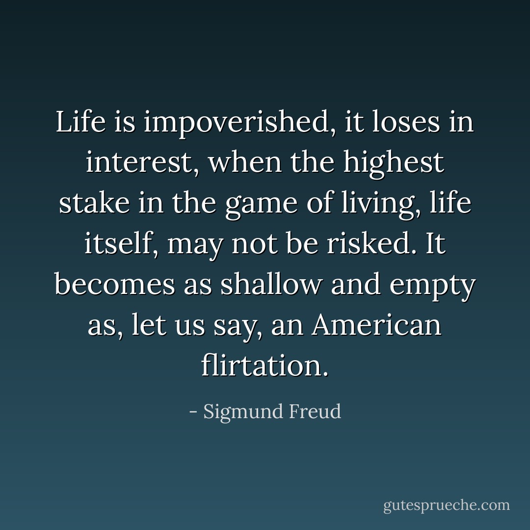 Life is impoverished, it loses in interest, when the highest stake in the game of living, life itself, may not be risked. It becomes as shallow and empty as, let us say, an American flirtation. - Sigmund Freud