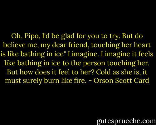 Oh, Pipo, I'd be glad for you to try. But do believe me, my dear friend, touching her heart is like bathing in ice"<br />I imagine. I imagine it feels like bathing in ice to the person touching her. But how does it feel to her? Cold as she is, it must surely burn like fire. - Orson Scott Card
