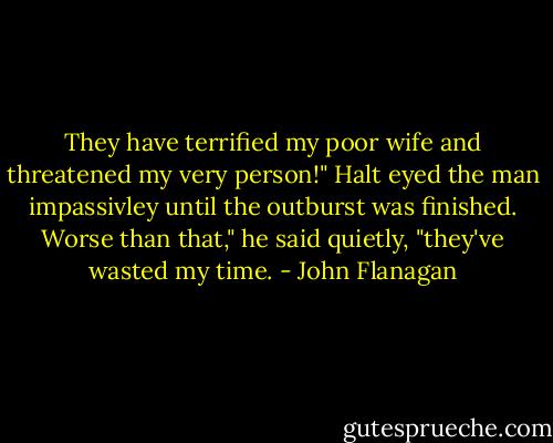 They have terrified my poor wife and threatened my very person!"<br />Halt eyed the man impassivley until the outburst was finished.<br />Worse than that," he said quietly, "they've wasted my time. - John Flanagan