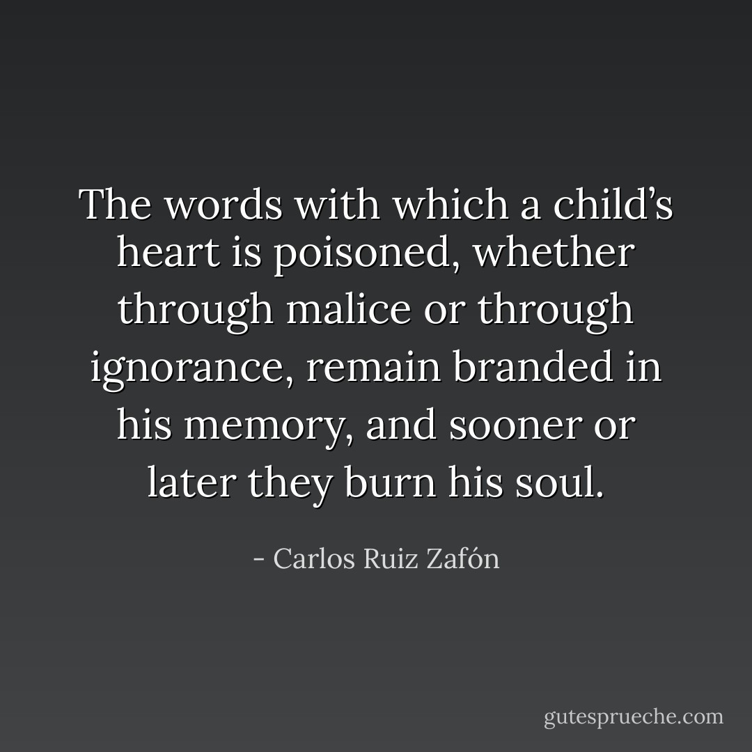 The words with which a child’s heart is poisoned, whether through malice or through ignorance, remain branded in his memory, and sooner or later they burn his soul. - Carlos Ruiz Zafón
