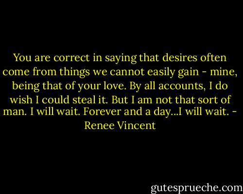 You are correct in saying that desires often come from things we cannot easily gain - mine, being that of your love. By all accounts, I do wish I could steal it. But I am not that sort of man. I will wait. Forever and a day...I will wait. - Renee Vincent