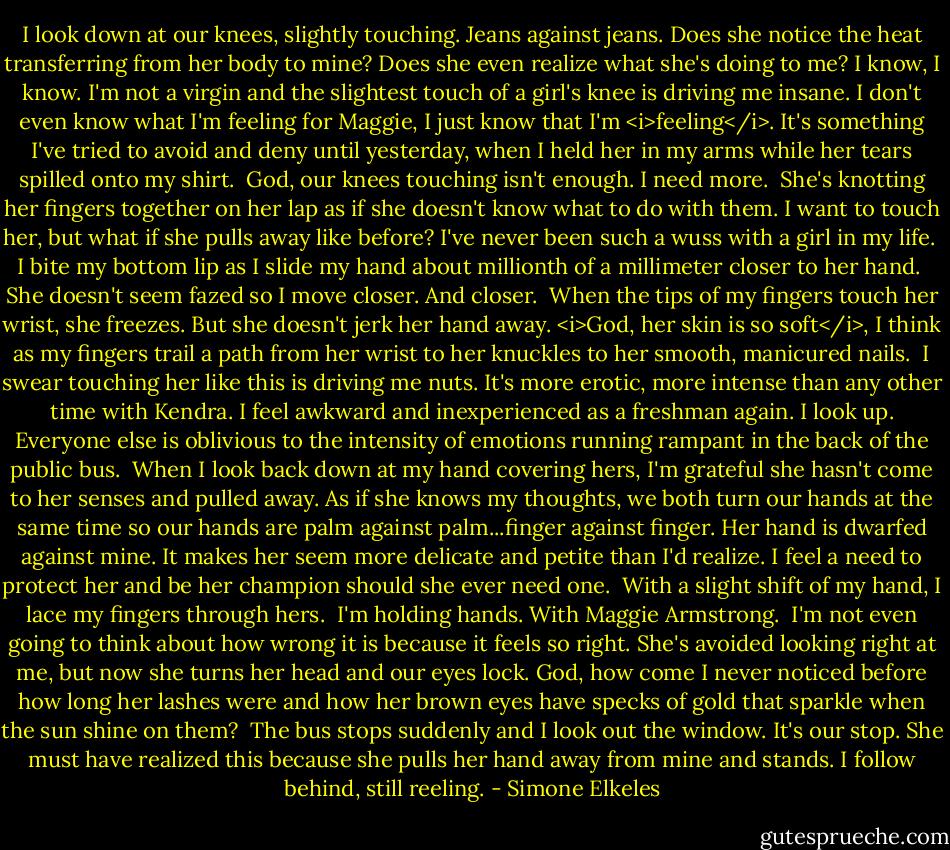 I look down at our knees, slightly touching. Jeans against jeans. Does she notice the heat transferring from her body to mine? Does she even realize what she's doing to me? I know, I know. I'm not a virgin and the slightest touch of a girl's knee is driving me insane. I don't even know what I'm feeling for Maggie, I just know that I'm <i>feeling</i>. It's something I've tried to avoid and deny until yesterday, when I held her in my arms while her tears spilled onto my shirt.<br /><br />God, our knees touching isn't enough. I need more.<br /><br />She's knotting her fingers together on her lap as if she doesn't know what to do with them. I want to touch her, but what if she pulls away like before? I've never been such a wuss with a girl in my life.<br /><br />I bite my bottom lip as I slide my hand about millionth of a millimeter closer to her hand.<br /><br />She doesn't seem fazed so I move closer. And closer.<br /><br />When the tips of my fingers touch her wrist, she freezes. But she doesn't jerk her hand away. <i>God, her skin is so soft</i>, I think as my fingers trail a path from her wrist to her knuckles to her smooth, manicured nails.<br /><br />I swear touching her like this is driving me nuts. It's more erotic, more intense than any other time with Kendra. I feel awkward and inexperienced as a freshman again. I look up. Everyone else is oblivious to the intensity of emotions running rampant in the back of the public bus.<br /><br />When I look back down at my hand covering hers, I'm grateful she hasn't come to her senses and pulled away. As if she knows my thoughts, we both turn our hands at the same time so our hands are palm against palm...finger against finger. Her hand is dwarfed against mine. It makes her seem more delicate and petite than I'd realize. I feel a need to protect her and be her champion should she ever need one.<br /><br />With a slight shift of my hand, I lace my fingers through hers.<br /><br />I'm holding hands. With Maggie Armstrong.<br /><br />I'm not even going to think about how wrong it is because it feels so right. She's avoided looking right at me, but now she turns her head and our eyes lock. God, how come I never noticed before how long her lashes were and how her brown eyes have specks of gold that sparkle when the sun shine on them?<br /><br />The bus stops suddenly and I look out the window. It's our stop. She must have realized this because she pulls her hand away from mine and stands. I follow behind, still reeling. - Simone Elkeles