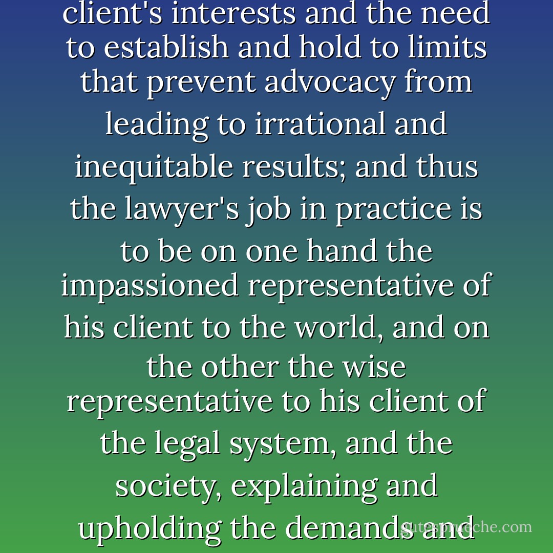 The fundamental tension of the profession is the struggle between bold advocacy of the client's interests and the need to establish and hold to limits that prevent advocacy from leading to irrational and inequitable results; and thus the lawyer's job in practice is to be on one hand the impassioned representative of his client to the world, and on the other the wise representative to his client of the legal system, and the society, explaining and upholding the demands and restrictions which that system places on them both.  - Scott Turow