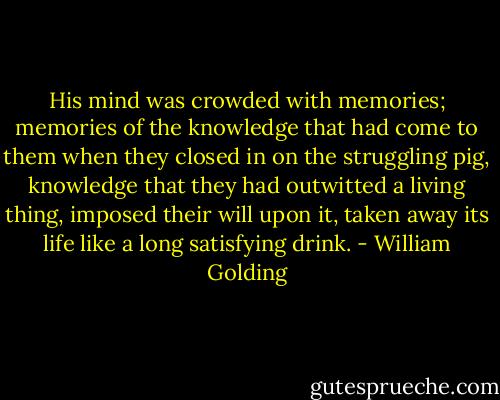 His mind was crowded with memories; memories of the knowledge that had come to them when they closed in on the struggling pig, knowledge that they had outwitted a living thing, imposed their will upon it, taken away its life like a long satisfying drink. - William Golding