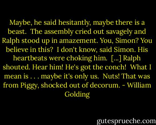 Maybe, he said hesitantly, maybe there is a beast. <br />The assembly cried out savagely and Ralph stood up in amazement. You, Simon? You believe in this? <br />I don't know, said Simon. His heartbeats were choking him. <br />[...]<br />Ralph shouted. Hear him! He's got the conch! <br />What I mean is . . . maybe it's only us. <br />Nuts! That was from Piggy, shocked out of decorum. - William Golding
