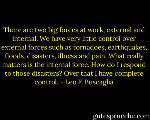 There are two big forces at work, external and internal. We have very little control over external forces such as tornadoes, earthquakes, floods, disasters, illness and pain. What really matters is the internal force. How do I respond to those disasters? Over that I have complete control. - Leo F. Buscaglia