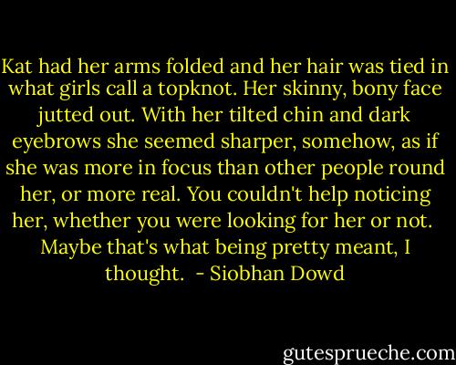 Kat had her arms folded and her hair was tied in what girls call a topknot. Her skinny, bony face jutted out. With her tilted chin and dark eyebrows she seemed sharper, somehow, as if she was more in focus than other people round her, or more real. You couldn't help noticing her, whether you were looking for her or not.<br /><br />Maybe that's what being pretty meant, I thought.  - Siobhan Dowd