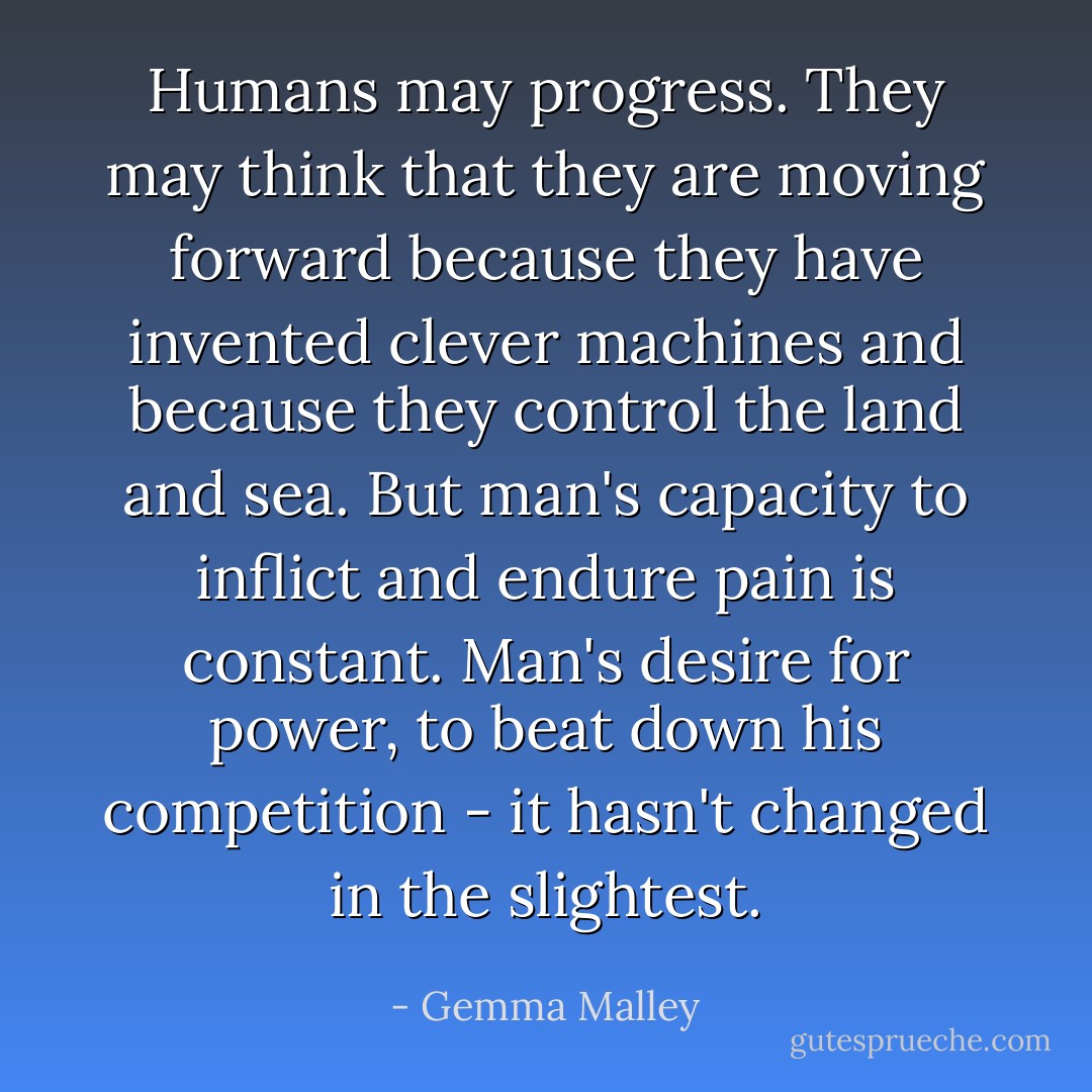 Humans may progress. They may think that they are moving forward because they have invented clever machines and because they control the land and sea. But man's capacity to inflict and endure pain is constant. Man's desire for power, to beat down his competition - it hasn't changed in the slightest. - Gemma Malley