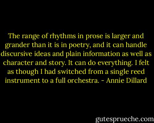 The range of rhythms in prose is larger and grander than it is in poetry, and it can handle discursive ideas and plain information as well as character and story. It can do everything. I felt as though I had switched from a single reed instrument to a full orchestra. - Annie Dillard