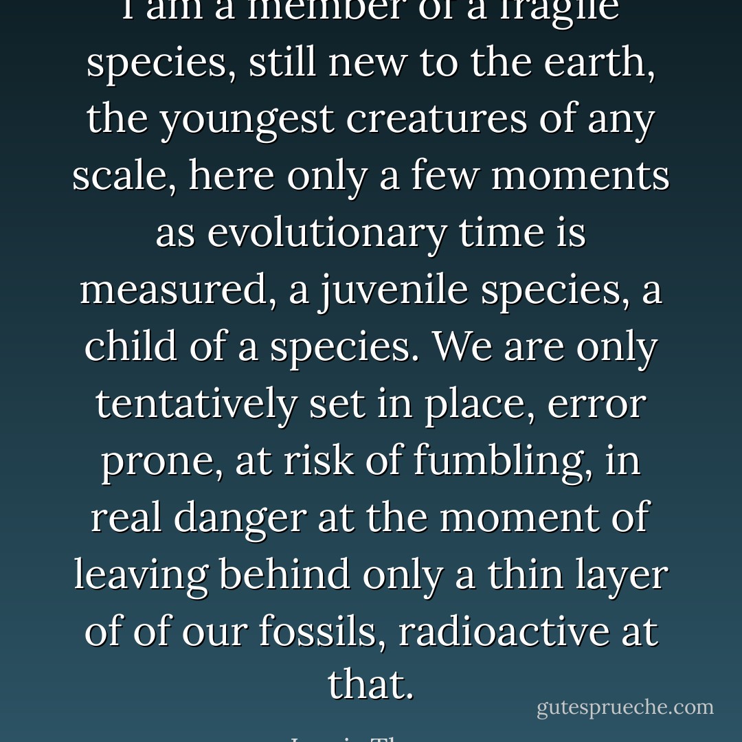 I am a member of a fragile species, still new to the earth, the youngest creatures of any scale, here only a few moments as evolutionary time is measured, a juvenile species, a child of a species. We are only tentatively set in place, error prone, at risk of fumbling, in real danger at the moment of leaving behind only a thin layer of of our fossils, radioactive at that. - Lewis Thomas