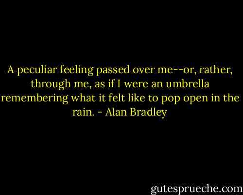 A peculiar feeling passed over me--or, rather, through me, as if I were an umbrella remembering what it felt like to pop open in the rain. - Alan Bradley