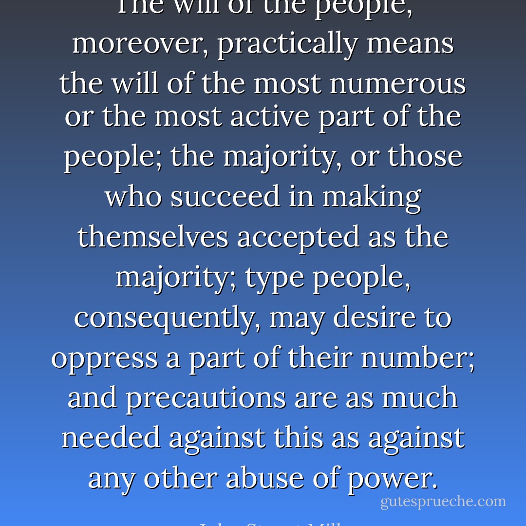 The will of the people, moreover, practically means the will of the most numerous or the most active part of the people; the majority, or those who succeed in making themselves accepted as the majority; type people, consequently, may desire to oppress a part of their number; and precautions are as much needed against this as against any other abuse of power. - John Stuart Mill