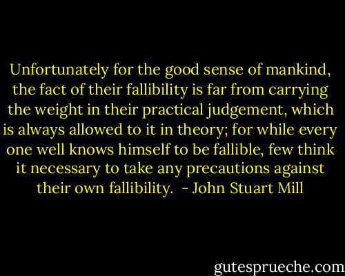 Unfortunately for the good sense of mankind, the fact of their fallibility is far from carrying the weight in their practical judgement, which is always allowed to it in theory; for while every one well knows himself to be fallible, few think it necessary to take any precautions against their own fallibility.  - John Stuart Mill