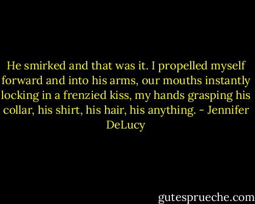 He smirked and that was it. I propelled myself forward and into his arms, our mouths instantly locking in a frenzied kiss, my hands grasping his collar, his shirt, his hair, his anything. - Jennifer DeLucy