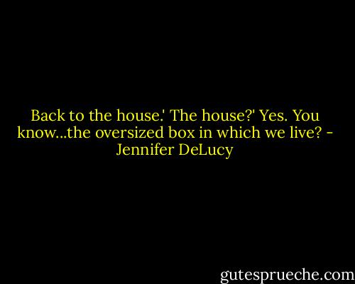 Back to the house.'<br />The house?'<br />Yes. You know...the oversized box in which we live? - Jennifer DeLucy