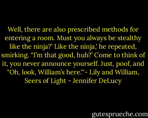 Well, there are also prescribed methods for entering a room. Must you always be stealthy like the ninja?'<br />Like the ninja,' he repeated, smirking. “I’m that good, huh?’<br />Come to think of it, you never announce yourself. Just, poof, and "Oh, look, William’s here."'- Lily and William, Seers of Light - Jennifer DeLucy