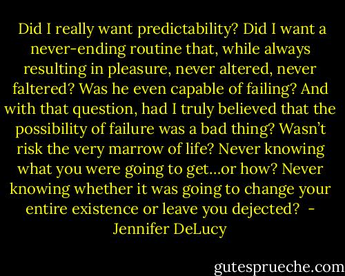  Did I really want predictability? Did I want a never-ending routine that, while always resulting in pleasure, never altered, never faltered? Was he even capable of failing? And with that question, had I truly believed that the possibility of failure was a bad thing? Wasn’t risk the very marrow of life? Never knowing what you were going to get…or how? Never knowing whether it was going to change your entire existence or leave you dejected?  - Jennifer DeLucy