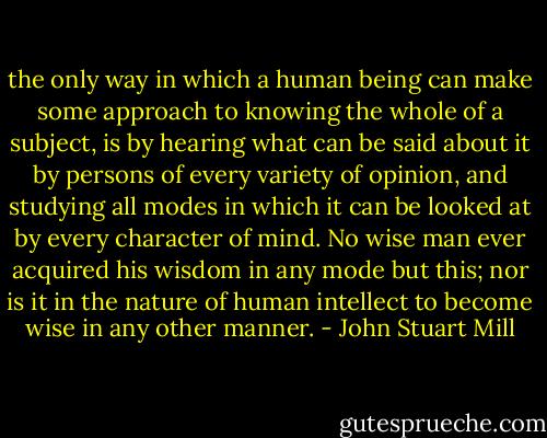the only way in which a human being can make some approach to knowing the whole of a subject, is by hearing what can be said about it by persons of every variety of opinion, and studying all modes in which it can be looked at by every character of mind. No wise man ever acquired his wisdom in any mode but this; nor is it in the nature of human intellect to become wise in any other manner. - John Stuart Mill