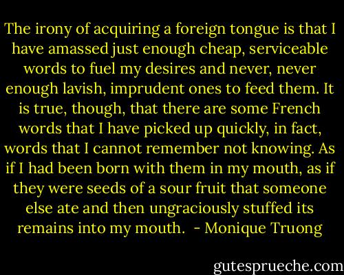 The irony of acquiring a foreign tongue is that I have amassed just enough cheap, serviceable words to fuel my desires and never, never enough lavish, imprudent ones to feed them. It is true, though, that there are some French words that I have picked up quickly, in fact, words that I cannot remember not knowing. As if I had been born with them in my mouth, as if they were seeds of a sour fruit that someone else ate and then ungraciously stuffed its remains into my mouth.  - Monique Truong