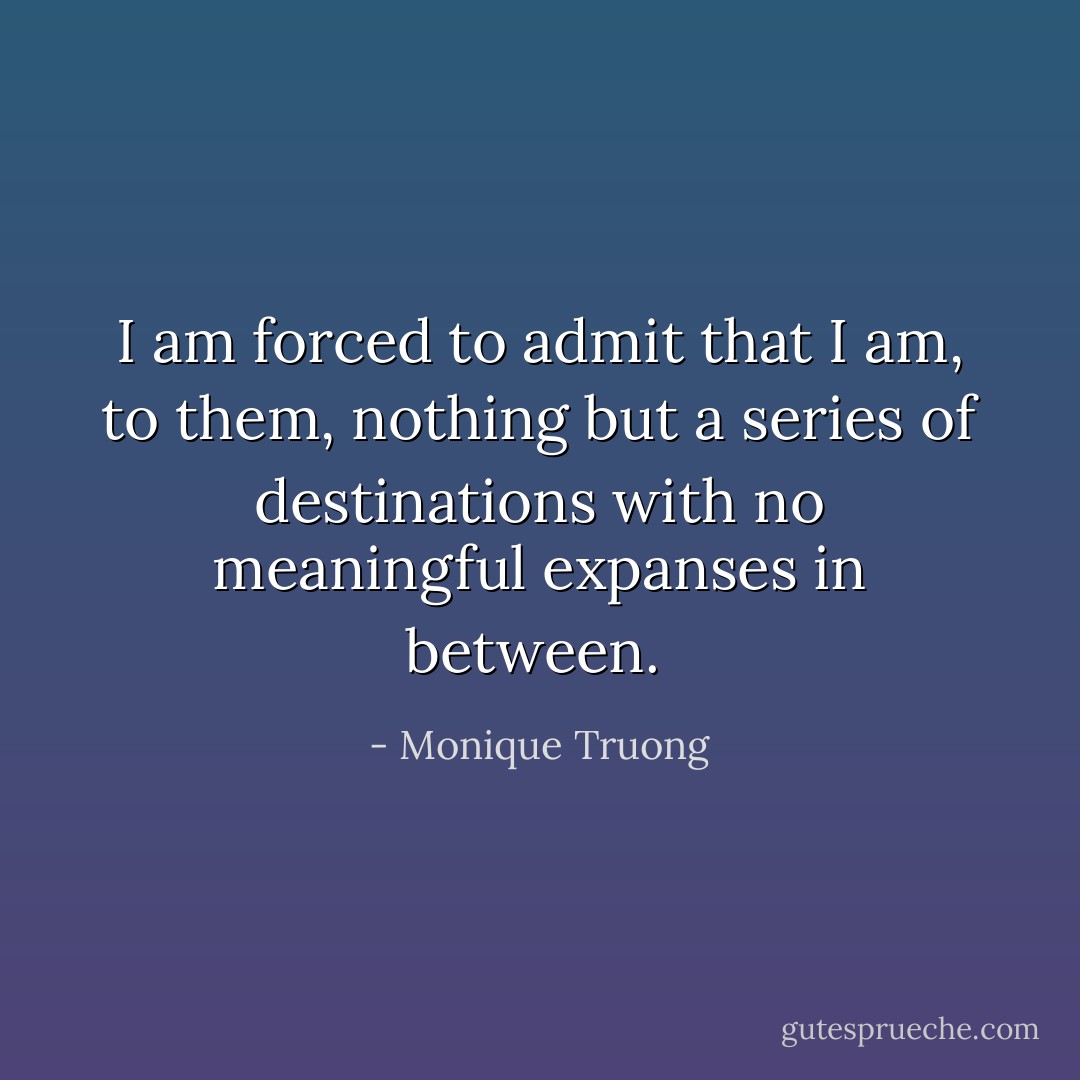 I am forced to admit that I am, to them, nothing but a series of destinations with no meaningful expanses in between.  - Monique Truong