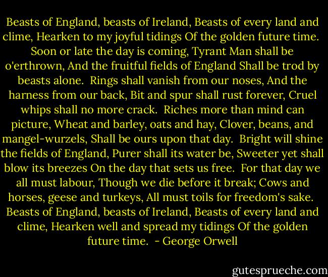 Beasts of England, beasts of Ireland,<br />Beasts of every land and clime,<br />Hearken to my joyful tidings<br />Of the golden future time.<br /><br />Soon or late the day is coming,<br />Tyrant Man shall be o'erthrown,<br />And the fruitful fields of England<br />Shall be trod by beasts alone.<br /><br />Rings shall vanish from our noses,<br />And the harness from our back,<br />Bit and spur shall rust forever,<br />Cruel whips shall no more crack.<br /><br />Riches more than mind can picture,<br />Wheat and barley, oats and hay,<br />Clover, beans, and mangel-wurzels,<br />Shall be ours upon that day.<br /><br />Bright will shine the fields of England,<br />Purer shall its water be,<br />Sweeter yet shall blow its breezes<br />On the day that sets us free.<br /><br />For that day we all must labour,<br />Though we die before it break;<br />Cows and horses, geese and turkeys,<br />All must toils for freedom's sake.<br /><br />Beasts of England, beasts of Ireland,<br />Beasts of every land and clime,<br />Hearken well and spread my tidings<br />Of the golden future time.  - George Orwell