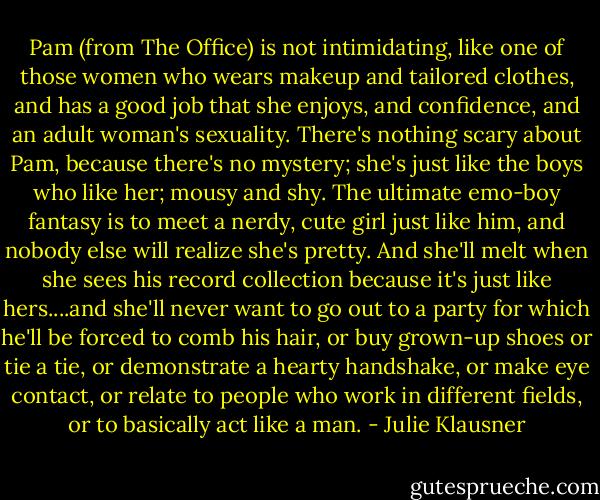 Pam (from The Office) is not intimidating, like one of those women who wears makeup and tailored clothes, and has a good job that she enjoys, and confidence, and an adult woman's sexuality. There's nothing scary about Pam, because there's no mystery; she's just like the boys who like her; mousy and shy. The ultimate emo-boy fantasy is to meet a nerdy, cute girl just like him, and nobody else will realize she's pretty. And she'll melt when she sees his record collection because it's just like hers....and she'll never want to go out to a party for which he'll be forced to comb his hair, or buy grown-up shoes or tie a tie, or demonstrate a hearty handshake, or make eye contact, or relate to people who work in different fields, or to basically act like a man. - Julie Klausner