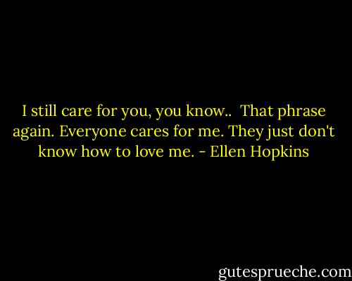 I still care for you, you know..<br /><br />That phrase again. Everyone cares for me. They just don't know how to love me. - Ellen Hopkins