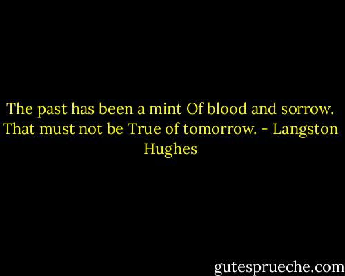 The past has been a mint Of blood and sorrow. That must not be True of tomorrow. - Langston Hughes