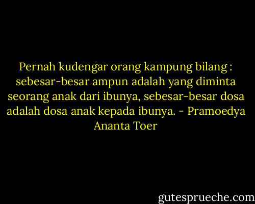 Pernah kudengar orang kampung bilang : sebesar-besar ampun adalah yang diminta seorang anak dari ibunya, sebesar-besar dosa adalah dosa anak kepada ibunya. - Pramoedya Ananta Toer