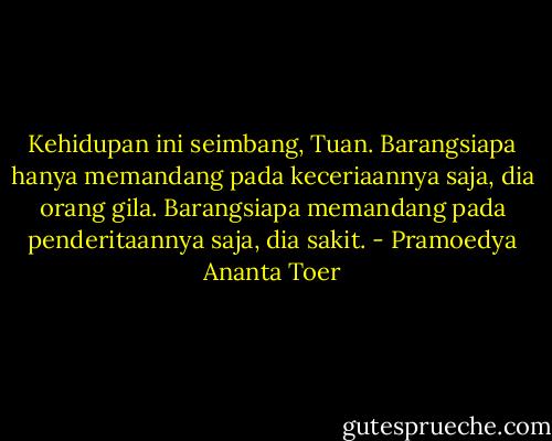 Kehidupan ini seimbang, Tuan. Barangsiapa hanya memandang pada keceriaannya saja, dia orang gila. Barangsiapa memandang pada penderitaannya saja, dia sakit. - Pramoedya Ananta Toer