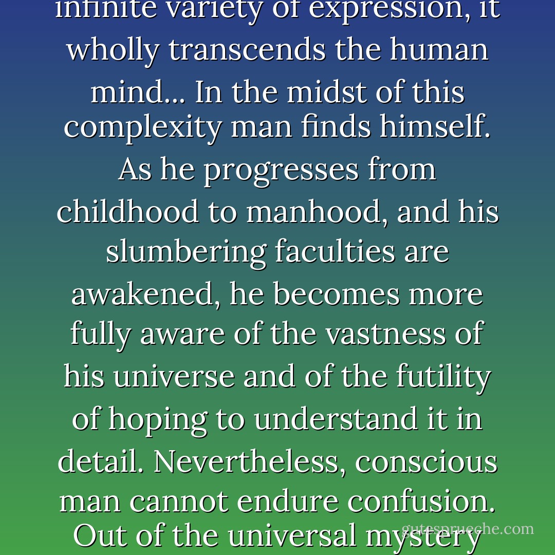 Earth, stars, and the vastness of space; yesterday, today and tomorrow; and the endlessly increasing knowledge of the relation of forces, present an illimitable universe of numberless phenomena. Only in general outline can the universe be understood. In its infinite variety of expression, it wholly transcends the human mind... In the midst of this complexity man finds himself. As he progresses from childhood to manhood, and his slumbering faculties are awakened, he becomes more fully aware of the vastness of his universe and of the futility of hoping to understand it in detail. Nevertheless, conscious man cannot endure confusion. Out of the universal mystery he must draw at least the general, controlling laws that proclaim order in the apparent chaos; and especially is he driven, by his inborn and unalterable nature, to know if possible his own place in the system of existing things.  - John A. Widtsoe