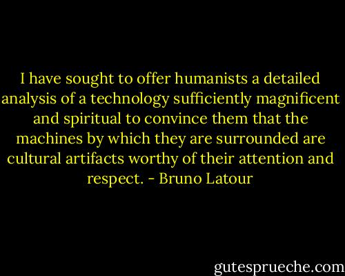 I have sought to offer humanists a detailed analysis of a technology sufficiently magnificent and spiritual to convince them that the machines by which they are surrounded are cultural artifacts worthy of their attention and respect. - Bruno Latour