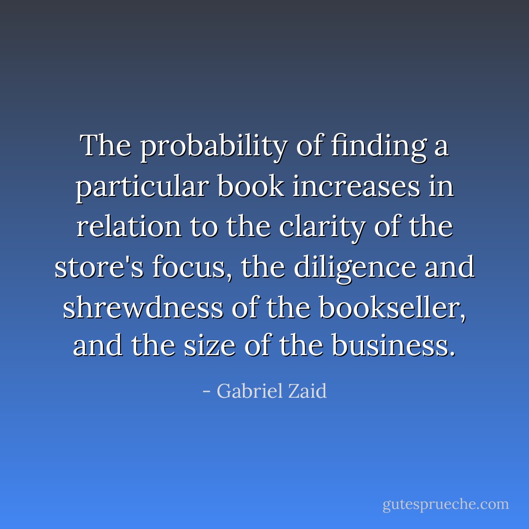 The probability of finding a particular book increases in relation to the clarity of the store's focus, the diligence and shrewdness of the bookseller, and the size of the business. - Gabriel Zaid