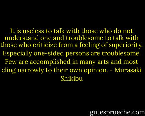 It is useless to talk with those who do not understand one and troublesome to talk with those who criticize from a feeling of superiority. Especially one-sided persons are troublesome. Few are accomplished in many arts and most cling narrowly to their own opinion. - Murasaki Shikibu